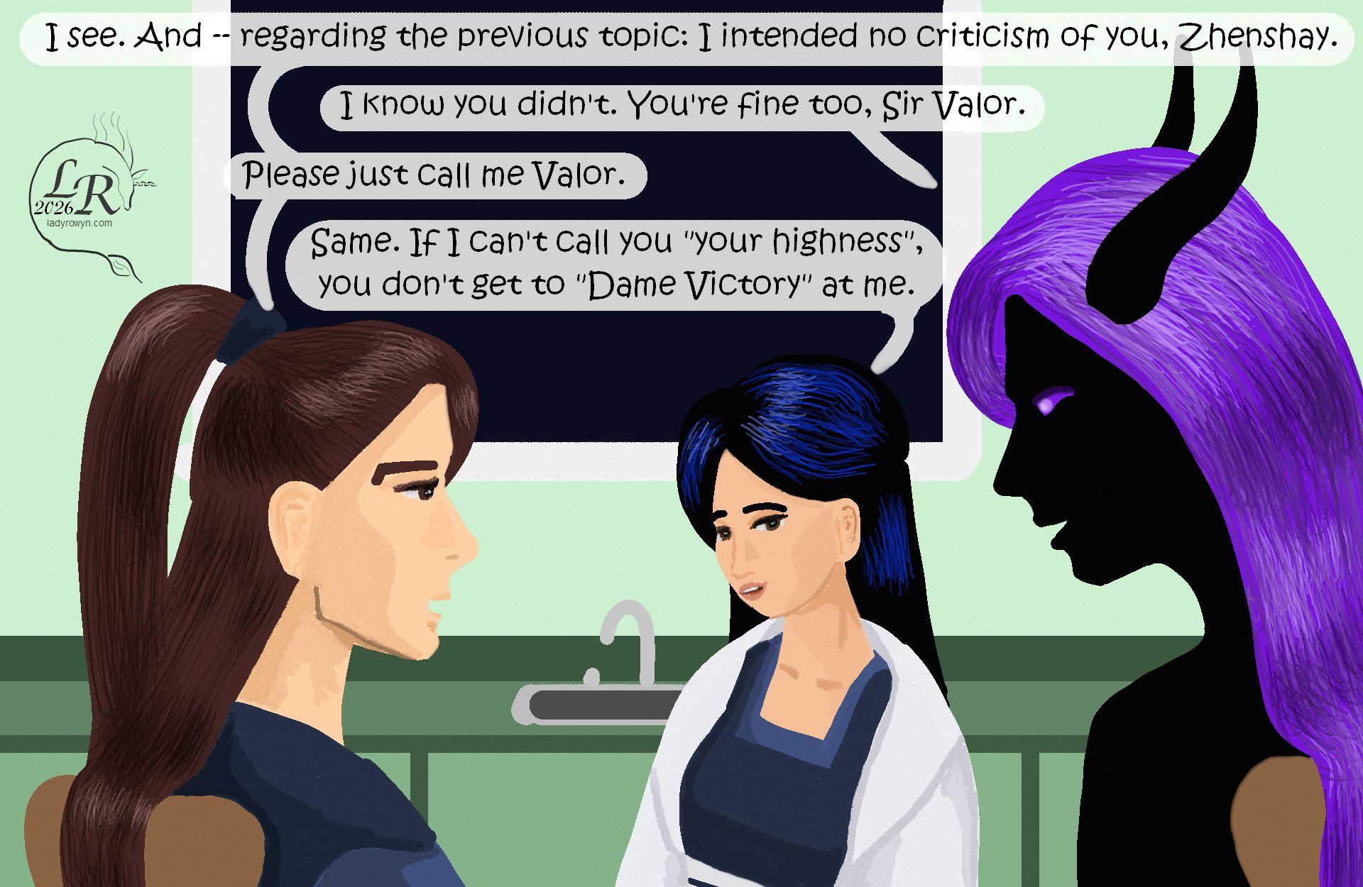 
The group is still around the kitchen table. Viewer is facing Victory while Valor and Zhenshay are in profile. 
Valor: “I see. And -- regarding the previous topic: I intended no criticism of you, Zhenshay.” 
Zhenshay: “I know you didn’t. You’re fine, too, Sir Valor.” 
Valor: “Please, just call me Valor.” 
Victory: “Same. If I can’t call you ‘your highness’, you don’t get to ‘Dame Victory’ at me.” 

